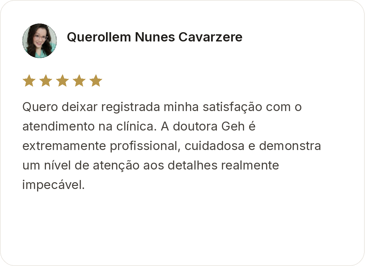 Querollem Nunes Cavarzere. Avaliação de cinco estrelas. Quero deixar registrada minha satisfação com o atendimento na clínica. A doutora Geh é extremamente profissional, cuidadosa e demonstra um nível de atenção aos detalhes realmente impecável.
