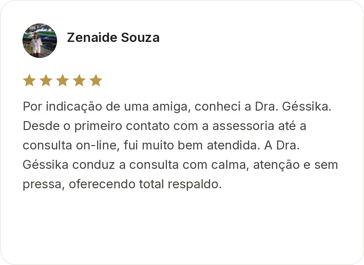 Zenaide Souza. Avaliação de cinco estrelas. Por indicação de uma amiga, conheci a Dra. Géssika. Desde o primeiro contato com a assessoria até a consulta on-line, fui muito bem atendida. A Dra. Géssika conduz a consulta com calma, atenção e sem pressa, oferecendo total respaldo.