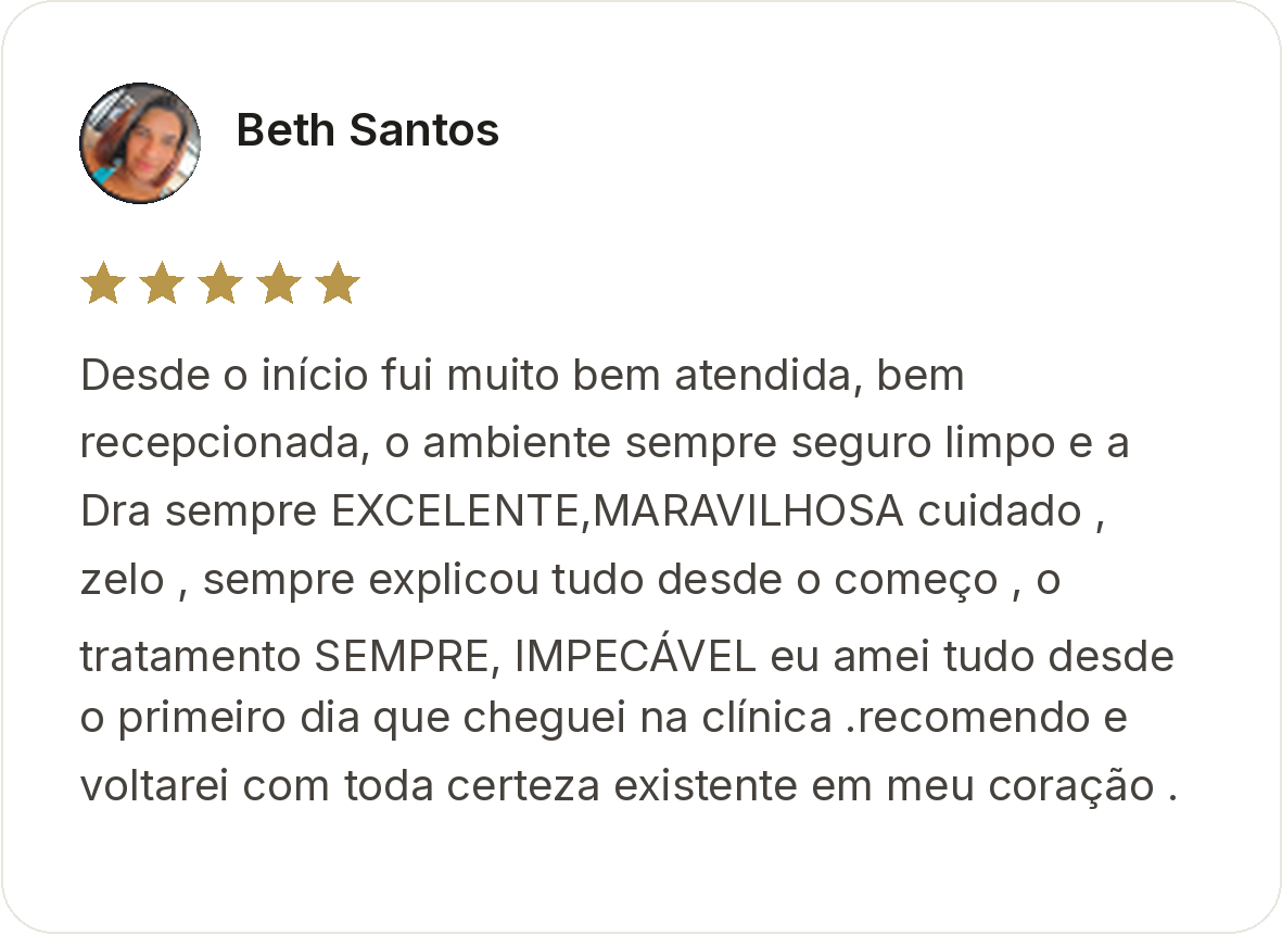 Beth Santos. Avaliação de cinco estrelas. Desde o início fui muito bem atendida, bem recepcionada, o ambiente sempre seguro limpo e a Dra sempre EXCELENTE, MARAVILHOSA cuidado, zelo, sempre explicou tudo desde o começo, o tratamento SEMPRE, IMPECÁVEL eu amei tudo desde o primeiro dia que cheguei na clínica. recomendo e voltarei com toda certeza existe em meu coração.